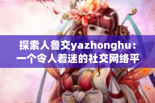 探索人鲁交yazhonghu：一个令人着迷的社交网络平台