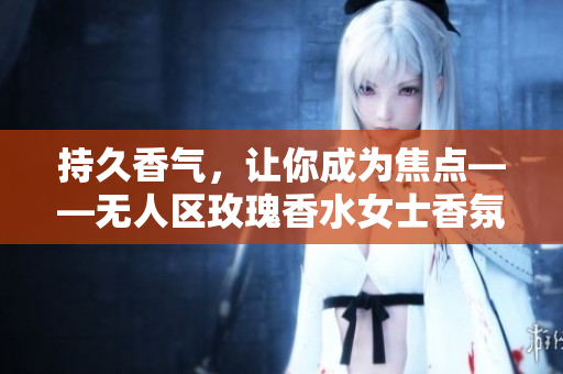 持久香气，让你成为焦点——无人区玫瑰香水女士香氛推荐