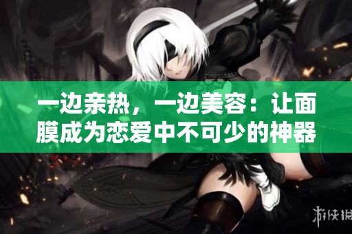 一边亲热，一边美容：让面膜成为恋爱中不可少的神器！