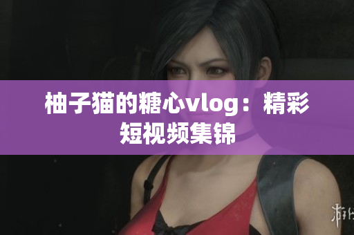 柚子猫的糖心vlog：精彩短视频集锦