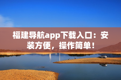 福建导航app下载入口：安装方便，操作简单！