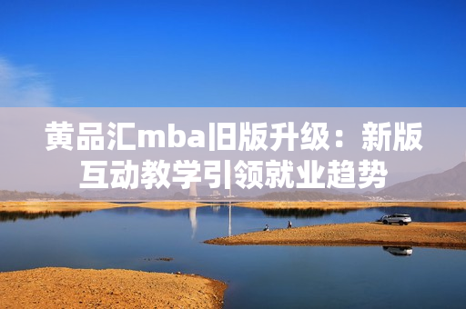 黄品汇mba旧版升级：新版互动教学引领就业趋势