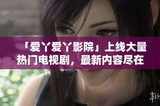 「爱丫爱丫影院」上线大量热门电视剧，最新内容尽在其中