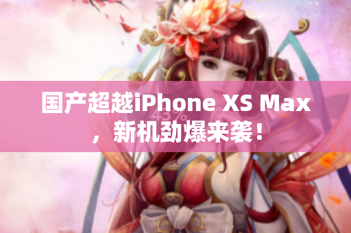 国产超越iPhone XS Max，新机劲爆来袭！