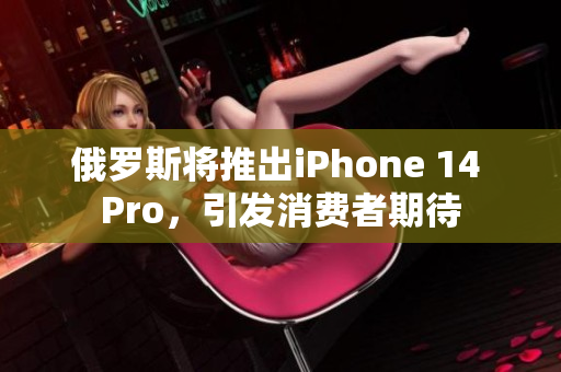俄罗斯将推出iPhone 14 Pro，引发消费者期待