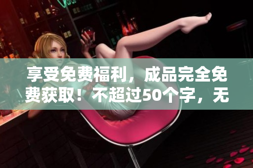 享受免费福利，成品完全免费获取！不超过50个字，无符号