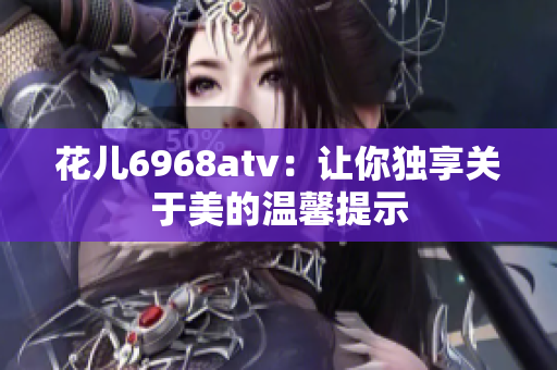 花儿6968atv：让你独享关于美的温馨提示