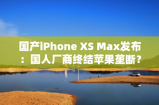 国产iPhone XS Max发布：国人厂商终结苹果垄断？