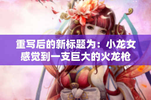 重写后的新标题为：小龙女感觉到一支巨大的火龙枪