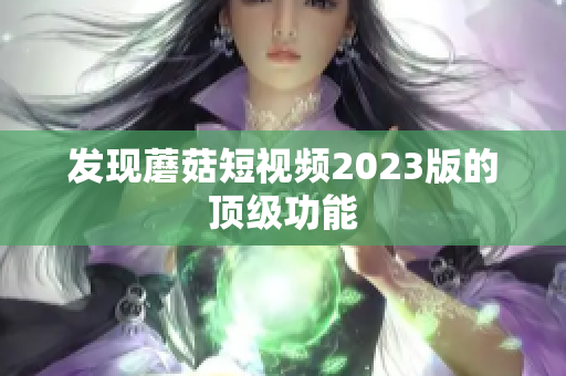 发现蘑菇短视频2023版的顶级功能