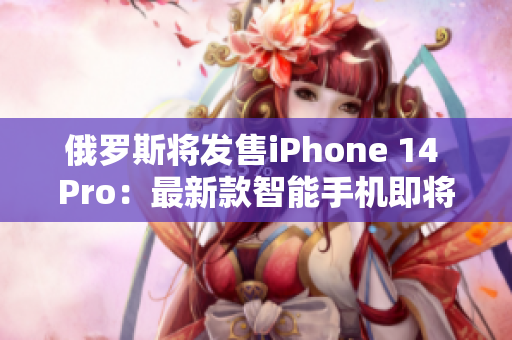 俄罗斯将发售iPhone 14 Pro：最新款智能手机即将问世！