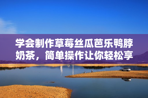 学会制作草莓丝瓜芭乐鸭脖奶茶，简单操作让你轻松享受美味！