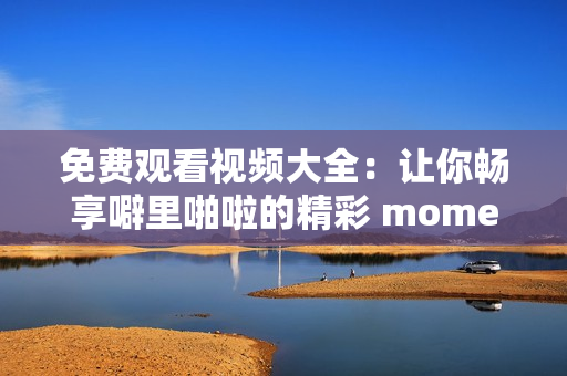 免费观看视频大全：让你畅享噼里啪啦的精彩 moments