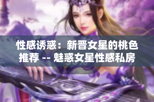 性感诱惑：新晋女星的桃色推荐 -- 魅惑女星性感私房照
