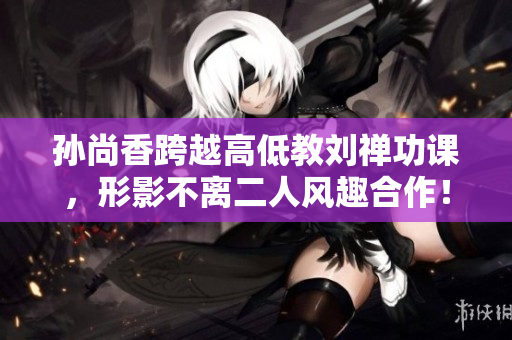 孙尚香跨越高低教刘禅功课，形影不离二人风趣合作！