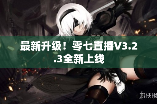 最新升级！零七直播V3.2.3全新上线