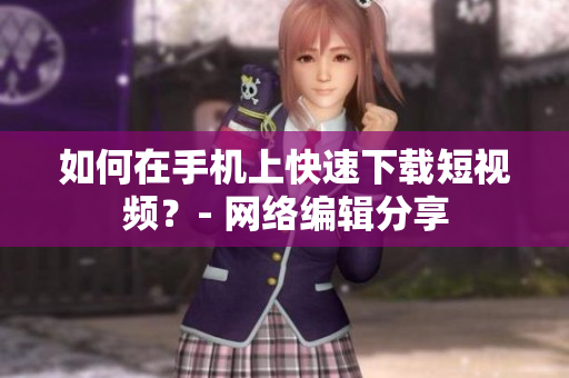 如何在手机上快速下载短视频？- 网络编辑分享