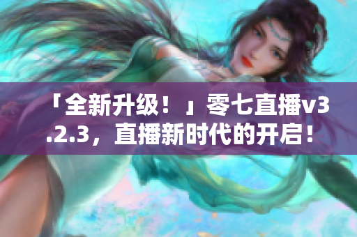 「全新升级！」零七直播v3.2.3，直播新时代的开启！