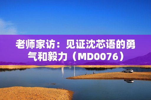 老师家访：见证沈芯语的勇气和毅力（MD0076）