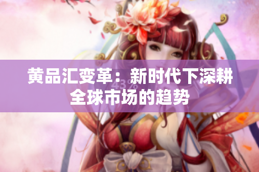 黄品汇变革：新时代下深耕全球市场的趋势