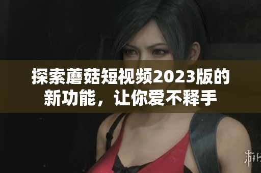 探索蘑菇短视频2023版的新功能，让你爱不释手
