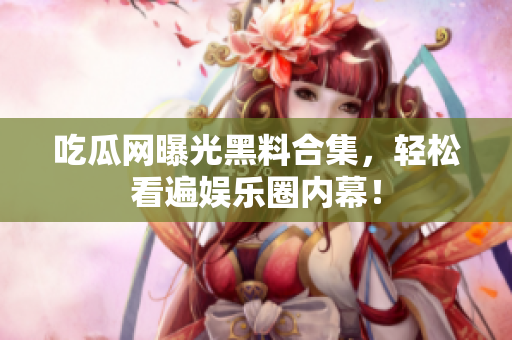 吃瓜网曝光黑料合集，轻松看遍娱乐圈内幕！