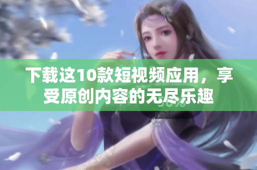 下载这10款短视频应用，享受原创内容的无尽乐趣