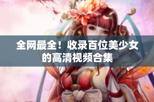 全网最全！收录百位美少女的高清视频合集