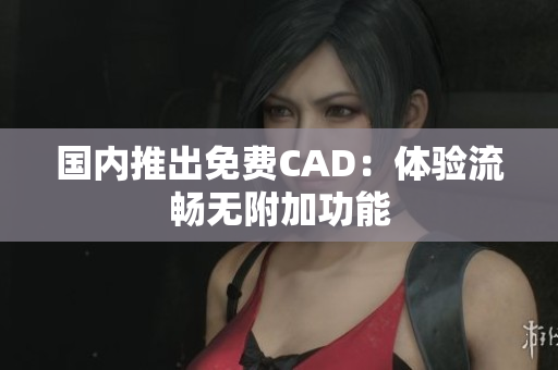 国内推出免费CAD：体验流畅无附加功能