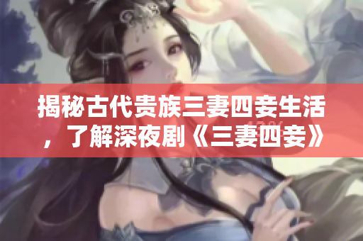 揭秘古代贵族三妻四妾生活，了解深夜剧《三妻四妾》背后的历史传说