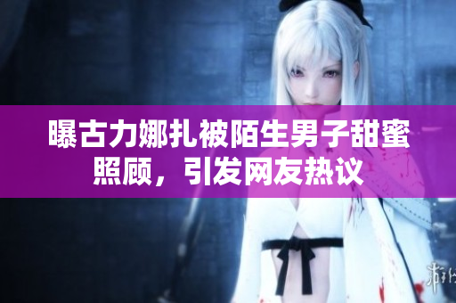 曝古力娜扎被陌生男子甜蜜照顾，引发网友热议