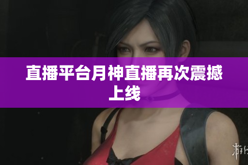 直播平台月神直播再次震撼上线