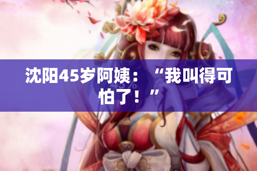 沈阳45岁阿姨：“我叫得可怕了！”