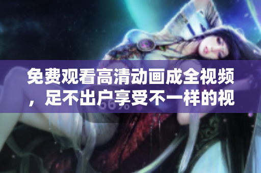 免费观看高清动画成全视频，足不出户享受不一样的视觉盛宴