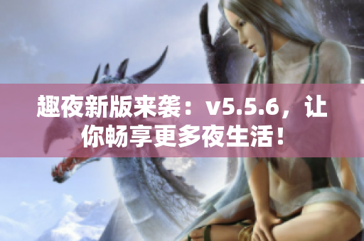 趣夜新版来袭：v5.5.6，让你畅享更多夜生活！