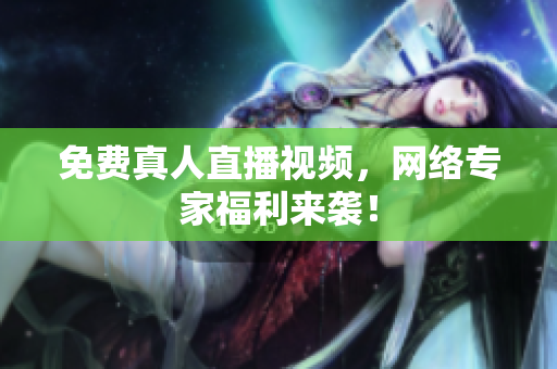 免费真人直播视频，网络专家福利来袭！