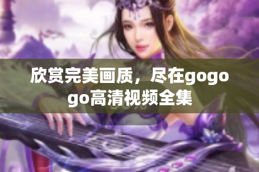 欣赏完美画质，尽在gogogo高清视频全集