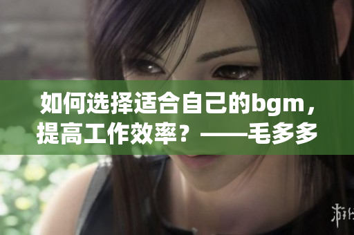 如何选择适合自己的bgm，提高工作效率？——毛多多bgm指南