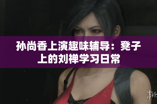 孙尚香上演趣味辅导：凳子上的刘禅学习日常