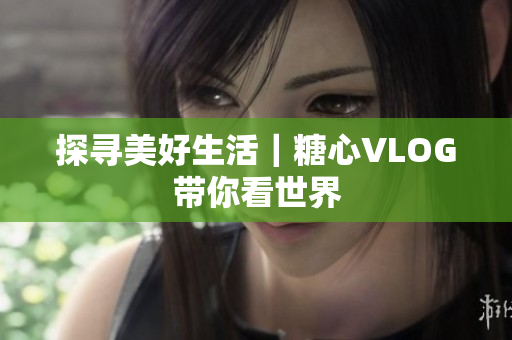 探寻美好生活｜糖心VLOG带你看世界