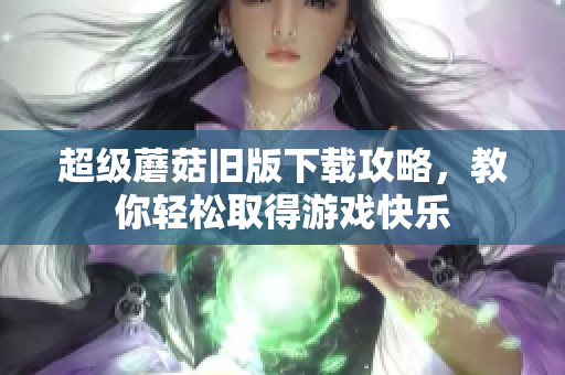 超级蘑菇旧版下载攻略，教你轻松取得游戏快乐