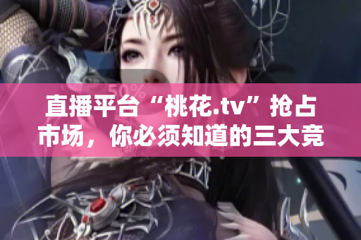 直播平台“桃花.tv”抢占市场，你必须知道的三大竞争点