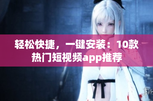 轻松快捷，一键安装：10款热门短视频app推荐