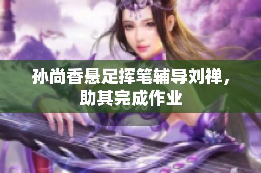 孙尚香悬足挥笔辅导刘禅，助其完成作业