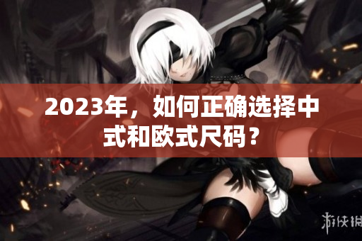 2023年，如何正确选择中式和欧式尺码？