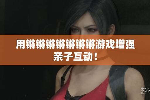 用锵锵锵锵锵锵锵游戏增强亲子互动！