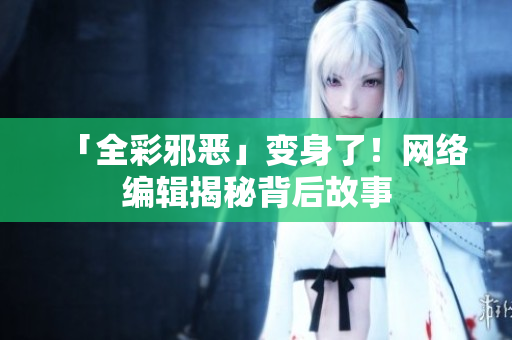 「全彩邪恶」变身了！网络编辑揭秘背后故事