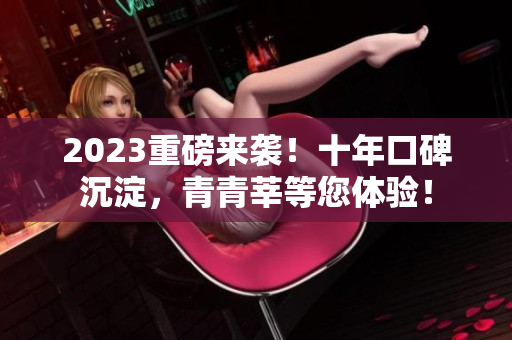 2023重磅来袭！十年口碑沉淀，青青莘等您体验！