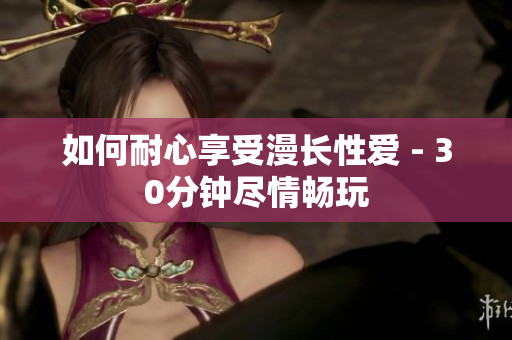 如何耐心享受漫长性爱 - 30分钟尽情畅玩