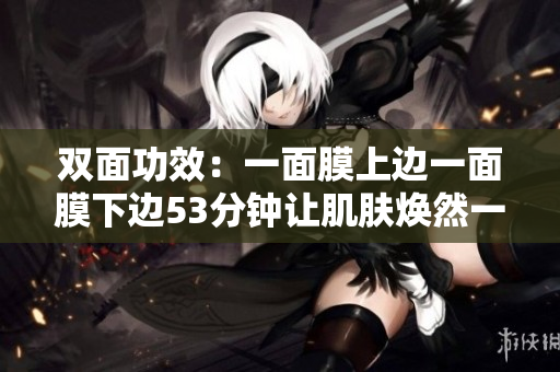 双面功效：一面膜上边一面膜下边53分钟让肌肤焕然一新